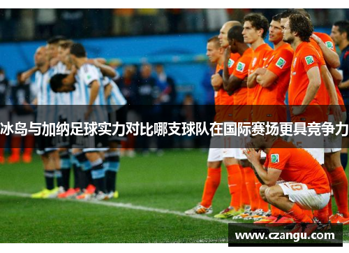 冰岛与加纳足球实力对比哪支球队在国际赛场更具竞争力