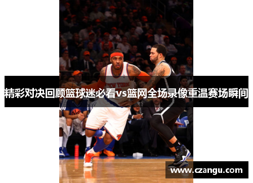 精彩对决回顾篮球迷必看vs篮网全场录像重温赛场瞬间